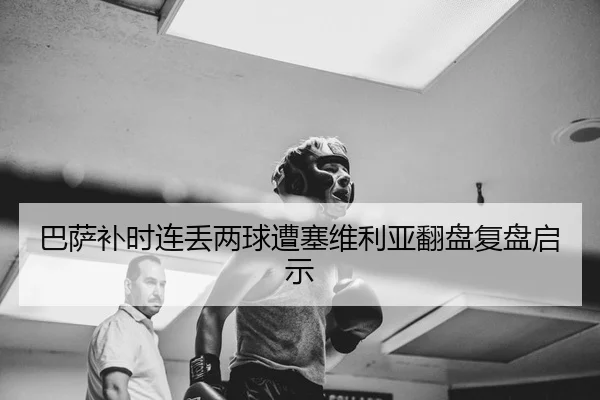 巴萨补时连丢两球遭塞维利亚翻盘复盘启示