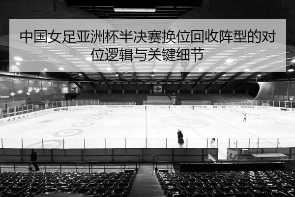 中国女足亚洲杯半决赛换位回收阵型的对位逻辑与关键细节